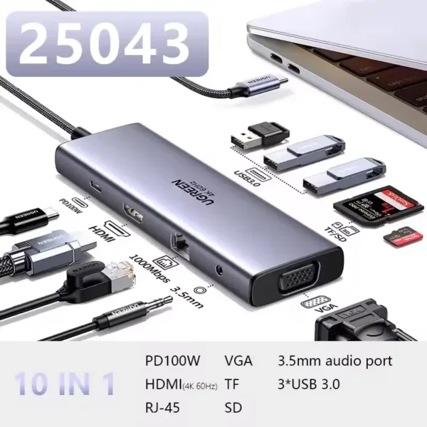 • **UGREEN CM498 (25043) 10-in-1 USB-C Hub** is a premium multifunction docking station designed to transform a single USB-C port into a complete workstation. Featuring dual HDMI outputs, VGA display support, high-speed USB connectivity, Gigabit Ethernet, SD/TF card readers, and 100W Power Delivery charging, the CM498 delivers exceptional versatility for professionals, content creators, students, and business users. Its aluminum alloy construction ensures durability and efficient heat dissipation, while plug-and-play compatibility makes it easy to connect with laptops, tablets, smartphones, and other USB-C devices. • **10-in-1 Expansion Design** provides multiple connectivity options for work, entertainment, and productivity. • **Dual HDMI and VGA Outputs** support multi-screen setups for enhanced multitasking and professional workflows. • **4K Ultra HD Display Support** delivers crystal-clear visuals with resolutions up to 4K@60Hz. • **High Refresh Rate Compatibility** supports 2K@120Hz, 1080P@240Hz, and other high-performance display modes. • **Multi-Monitor Productivity** allows external displays for presentations, content creation, and extended desktop environments. • **Gigabit Ethernet Port** provides stable and fast wired internet access with speeds up to 1000Mbps. • **100W Power Delivery Charging** supports fast charging for laptops, tablets, and compatible USB-C devices. • **High-Speed USB Connectivity** enables efficient file transfers and peripheral connections. • **Dual SD and TF Card Readers** offer quick access to photos, videos, and other storage media. • **iPhone 15 Series Compatibility** supports data transfer and external display projection for compatible devices. • **Plug-and-Play Operation** requires no additional drivers or software installation. • **Premium Aluminum Alloy Housing** improves durability while enhancing heat dissipation during intensive use. • **Wide Operating System Support** works seamlessly across Windows, macOS, Linux, Android, and iPadOS platforms. • **Compact Docking Solution** provides desktop-level connectivity in a portable design. --- ## **Specifications** ### **Product Name:** UGREEN CM498 10-in-1 USB-C Hub ### **Model:** • CM498 ### **SKU:** • 25043 ### **Brand:** • UGREEN --- ## **Port Configuration** ### **10-in-1 Connectivity Includes:** • 2 × HDMI Ports • 1 × VGA Port • Gigabit Ethernet Port • USB Ports • SD Card Reader • TF (MicroSD) Card Reader • USB-C Power Delivery Port ### **Connection Interface:** • USB Type-C --- ## **Display Output** ### **HDMI Resolution Support:** • Up to 4K @ 60Hz ### **High Refresh Rate Support:** • 4K @ 60Hz • 2K @ 120Hz • 1080P @ 240Hz ### **Video Features:** • Dual HDMI Output • VGA Output • Multi-Screen Expansion • External Display Projection • Extended Desktop Support ### **Suitable Applications:** • Office Presentations • Video Editing • Content Creation • Entertainment • Gaming --- ## **Network Connectivity** ### **Ethernet Port:** • RJ45 Gigabit LAN ### **Network Speed:** • Up to 1000Mbps ### **Benefits:** • Stable Internet Connection • Faster Downloads • Reduced Latency • Reliable Video Conferencing --- ## **Charging** ### **Power Delivery Standard:** • USB-C PD Fast Charging ### **Maximum Power Input:** • Up to 100W ### **Features:** • Laptop Charging • Tablet Charging • Continuous Device Power Supply --- ## **Data Transfer** ### **USB Connectivity:** • Multiple USB Expansion Ports ### **Functions:** • Peripheral Connectivity • High-Speed Data Transfer • External Storage Support ### **Compatible Devices:** • Keyboard • Mouse • USB Flash Drive • External Storage Devices • Printers --- ## **Memory Card Support** ### **Card Reader Slots:** • SD Card Slot • TF (MicroSD) Card Slot ### **Benefits:** • Quick Media Access • Easy Photo Transfer • Video Backup Support --- ## **Design & Build** ### **Housing Material:** • Aluminum Alloy ### **Advantages:** • Efficient Heat Dissipation • Enhanced Durability • Premium Appearance • Lightweight Construction ### **Cable Length:** • 20 cm Integrated Cable --- ## **Compatibility** ### **Operating Systems:** • Windows • macOS • Linux • Android • iPadOS ### **Compatible Devices:** • USB-C Laptops • MacBooks • Windows Ultrabooks • Android Tablets • iPad Models with USB-C • iPhone 15 Series • Other USB-C Devices --- ## **Package Contents** • 1 × UGREEN CM498 10-in-1 USB-C Hub • 1 × Integrated 20cm USB-C Cable • Retail Packaging --- ## **Features** • 10-in-1 USB-C Docking Station • Dual HDMI Outputs • VGA Display Output • 4K@60Hz Video Support • High Refresh Rate Compatibility • Gigabit Ethernet Connection • 100W Power Delivery Charging • SD & TF Card Readers • Multi-Screen Expansion • Plug-and-Play Operation • Aluminum Alloy Construction • iPhone 15 Projection Support • Wide OS Compatibility • Compact and Portable Design --- ## **Q&A** ### **Q1: How many ports does the UGREEN CM498 provide?** • The hub features a comprehensive 10-in-1 design with display, networking, charging, USB, and card reader functions. ### **Q2: Does the hub support 4K displays?** • Yes, it supports HDMI output resolutions up to 4K at 60Hz. ### **Q3: Can I connect multiple monitors?** • Yes, the hub features dual HDMI ports and a VGA port for multi-display setups. ### **Q4: Does it support high refresh rates?** • Yes, it supports display modes including 2K@120Hz and 1080P@240Hz on compatible devices and displays. ### **Q5: What is the maximum charging power supported?** • The USB-C Power Delivery port supports charging up to 100W. ### **Q6: Does it include wired internet connectivity?** • Yes, the built-in Gigabit Ethernet port supports network speeds up to 1000Mbps. ### **Q7: Can I use SD and TF cards with the hub?** • Yes, the hub includes dedicated SD and TF card reader slots for convenient media access. ### **Q8: Is driver installation required?** • No, the hub supports plug-and-play functionality across supported operating systems. ### **Q9: Is the hub compatible with iPhone 15 models?** • Yes, it supports compatible iPhone 15 series devices for data transfer and display projection. ### **Q10: What material is used for the hub's construction?** • The CM498 features a premium aluminum alloy housing that improves durability and heat dissipation.